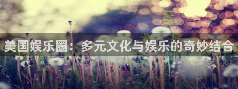 奇亿娱乐app：美国娱乐圈：多元文化与娱乐的奇妙结合
